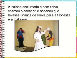 A rainha enciumada e com raiva,
chamou o caçador e ordenou que
levasse Branca de Neve para a f lorest a
e a mat asse.
 
