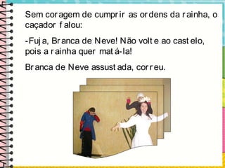 Sem coragem de cumpr ir as or dens da r ainha, o
caçador f alou:
-Fuj a, Branca de Neve! Não volt e ao cast elo,
pois a rainha quer mat á-la!
Br anca de Neve assust ada, cor reu.
 