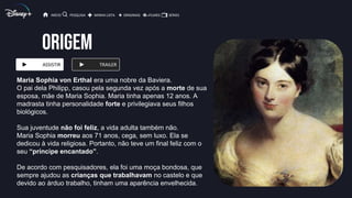 ORIGEM
ASSISTIR TRAILER
INÍCIO PESQUISA MINHA LISTA ORIGINAIS FILMES SÉRIES
Maria Sophia von Erthal era uma nobre da Baviera.
O pai dela Philipp, casou pela segunda vez após a morte de sua
esposa, mãe de Maria Sophia. Maria tinha apenas 12 anos. A
madrasta tinha personalidade forte e privilegiava seus filhos
biológicos.
Sua juventude não foi feliz, a vida adulta também não.
Maria Sophia morreu aos 71 anos, cega, sem luxo. Ela se
dedicou à vida religiosa. Portanto, não teve um final feliz com o
seu “príncipe encantado”.
De acordo com pesquisadores, ela foi uma moça bondosa, que
sempre ajudou as crianças que trabalhavam no castelo e que
devido ao árduo trabalho, tinham uma aparência envelhecida.
 