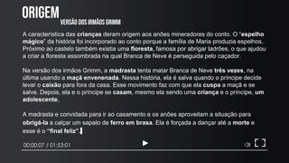 ORIGEM
00:00:07 / 01:53:01
A característica das crianças deram origem aos anões mineradores do conto. O “espelho
mágico” da história foi incorporado ao conto porque a família de Maria produzia espelhos.
Próximo ao castelo também existia uma floresta, famosa por abrigar ladrões, o que ajudou
a criar a floresta assombrada na qual Branca de Neve é perseguida pelo caçador.
Na versão dos irmãos Grimm, a madrasta tenta matar Branca de Neve três vezes, na
última usando a maçã envenenada. Nessa história, ela é salva quando o príncipe decide
levar o caixão para fora da casa. Esse movimento faz com que ela cuspa a maçã e se
salve. Depois, ela e o príncipe se casam, mesmo ela sendo uma criança e o príncipe, um
adolescente.
A madrasta e convidada para ir ao casamento e os anões aproveitam a situação para
obrigá-la a calçar um sapato de ferro em brasa. Ela é forçada a dançar até a morte e
esse é o “final feliz”.
VERSÃO DOS IRMÃOS GRIMM
 