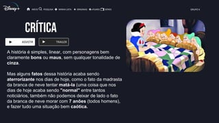 CRÍTICA
ASSISTIR TRAILER
INÍCIO PESQUISA MINHA LISTA ORIGINAIS FILMES SÉRIES GRUPO X
A história é simples, linear, com personagens bem
claramente bons ou maus, sem qualquer tonalidade de
cinza.
Mas alguns fatos dessa história acaba sendo
aterrorizante nos dias de hoje, como o fato da madrasta
da branca de neve tentar matá-la (uma coisa que nos
dias de hoje acaba sendo "normal" entre tantos
noticiários, também não podemos deixar de lado o fato
da branca de neve morar com 7 anões (todos homens),
e fazer tudo uma situação bem caótica.
 