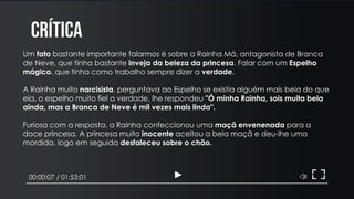 CRÍTICA
00:00:07 / 01:53:01
Um fato bastante importante falarmos é sobre a Rainha Má, antagonista de Branca
de Neve, que tinha bastante inveja da beleza da princesa. Falar com um Espelho
mágico, que tinha como trabalho sempre dizer a verdade.
A Rainha muito narcisista, perguntava ao Espelho se existia alguém mais bela do que
ela, o espelho muito fiel a verdade, lhe respondeu "Ó minha Rainha, sois muita bela
ainda, mas a Branca de Neve é mil vezes mais linda".
Furiosa com a resposta, a Rainha confeccionou uma maçã envenenada para a
doce princesa. A princesa muito inocente aceitou a bela maçã e deu-lhe uma
mordida, logo em seguida desfaleceu sobre o chão.
 