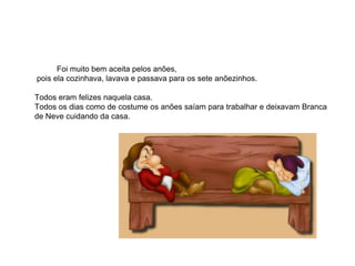 Foi muito bem aceita pelos anões,
pois ela cozinhava, lavava e passava para os sete anõezinhos.

Todos eram felizes naquela casa.
Todos os dias como de costume os anões saíam para trabalhar e deixavam Branca
de Neve cuidando da casa.
 