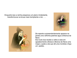 Enquanto isso a rainha preparava um plano mirabolante,
   transforma-se na bruxa mais horripilante e má. . . .




                                       De repente surpreendentemente aparece na
                                       janela uma velhinha pedindo água à Branca de
                                       Neve.
                                       Ela muito boa recebe a velha e esta em
                                       agradecimento oferece à Branca de Neve uma
                                       maçã, e pede a ela que dê uma mordida e faça
                                       um pedido.
 