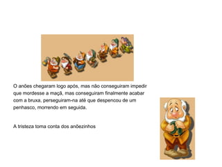 O anões chegaram logo após, mas não conseguiram impedir
que mordesse a maçã, mas conseguiram finalmente acabar
com a bruxa, perseguiram-na até que despencou de um
penhasco, morrendo em seguida.


A tristeza toma conta dos anõezinhos
 