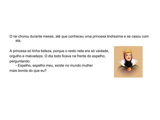 O rei chorou durante meses, até que conheceu uma princesa lindíssima e se casou com ela.  A princesa só tinha beleza, porque o resto nela era só vaidade,  orgulho e malvadeza. O dia todo ficava na frente do espelho,  perguntando: - Espelho, espelho meu, existe no mundo mulher  mais bonita do que eu? 