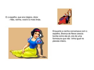 E o espelho, que era mágico, dizia: - Não, rainha, você é a mais linda. Enquanto a rainha conversava com o  espelho, Branca de Neve crescia  bonita como ela só, era de uma  formosura que não  tinha igual no  planeta inteiro.  