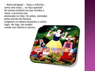 — Muito obrigada! — falou a velhinha —
coma uma maçã... eu faço questão!
No mesmo instante em que mordeu a
maçã, a princesa caiu
desmaiada no chão. Os anões, alertados
pelos animais da floresta,
chegaram na cabana enquanto a rainha
fugia. Na fuga, ela acabou
caindo num abismo e morreu.
 