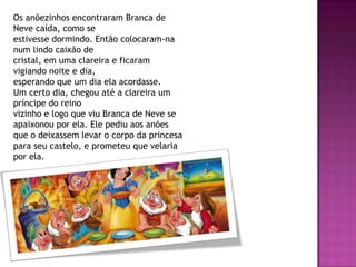 Os anõezinhos encontraram Branca de
Neve caída, como se
estivesse dormindo. Então colocaram-na
num lindo caixão de
cristal, em uma clareira e ficaram
vigiando noite e dia,
esperando que um dia ela acordasse.
Um certo dia, chegou até a clareira um
príncipe do reino
vizinho e logo que viu Branca de Neve se
apaixonou por ela. Ele pediu aos anões
que o deixassem levar o corpo da princesa
para seu castelo, e prometeu que velaria
por ela.
 