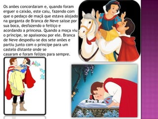 Os anões concordaram e, quando foram
erguer o caixão, este caiu, fazendo com
que o pedaço de maçã que estava alojado
na garganta de Branca de Neve saísse por
sua boca, desfazendo o feitiço e
acordando a princesa. Quando a moça viu
o príncipe, se apaixonou por ele. Branca
de Neve despediu-se dos sete anões e
partiu junto com o príncipe para um
castelo distante onde se
casaram e foram felizes para sempre.
 