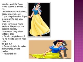 Um dia, a rainha ficou
muito doente e morreu. O
rei,
sentindo-se muito sozinho,
casou-se novamente.
O que ninguém sabia é que
a nova rainha era uma
feiticeira
cruel, invejosa e muito
vaidosa. Ela possuía um
espelho mágico,
para o qual perguntava
todos os dias:
— Espelho, espelho meu!
Há no mundo alguém mais
bela
do que eu?
— És a mais bela de todas
as mulheres, minha
rainha!
— respondia ele.
 