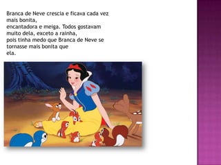 Branca de Neve crescia e ficava cada vez
mais bonita,
encantadora e meiga. Todos gostavam
muito dela, exceto a rainha,
pois tinha medo que Branca de Neve se
tornasse mais bonita que
ela.
 