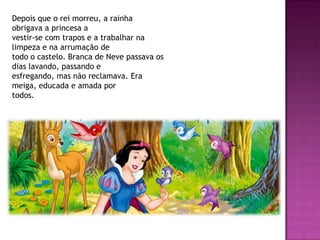 Depois que o rei morreu, a rainha
obrigava a princesa a
vestir-se com trapos e a trabalhar na
limpeza e na arrumação de
todo o castelo. Branca de Neve passava os
dias lavando, passando e
esfregando, mas não reclamava. Era
meiga, educada e amada por
todos.
 