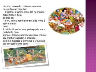 Um dia, como de costume, a rainha
perguntou ao espelho:
— Espelho, espelho meu! Há no mundo
alguém mais bela
do que eu?
— Sim, minha rainha! Branca de Neve é
agora a mais
bela!
A rainha ficou furiosa, pois queria ser a
mais bela para
sempre. Imediatamente mandou chamar
seu melhor caçador e ordenou
que ele matasse a princesa e trouxesse
seu coração numa caixa.
 