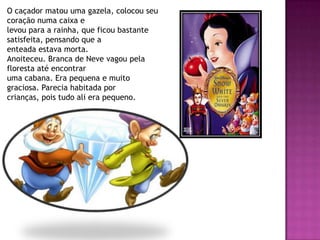 O caçador matou uma gazela, colocou seu
coração numa caixa e
levou para a rainha, que ficou bastante
satisfeita, pensando que a
enteada estava morta.
Anoiteceu. Branca de Neve vagou pela
floresta até encontrar
uma cabana. Era pequena e muito
graciosa. Parecia habitada por
crianças, pois tudo ali era pequeno.
 