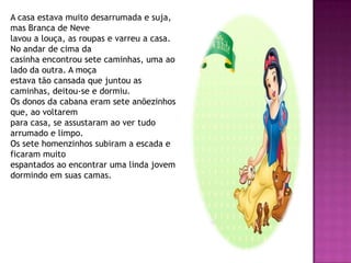 A casa estava muito desarrumada e suja,
mas Branca de Neve
lavou a louça, as roupas e varreu a casa.
No andar de cima da
casinha encontrou sete caminhas, uma ao
lado da outra. A moça
estava tão cansada que juntou as
caminhas, deitou-se e dormiu.
Os donos da cabana eram sete anõezinhos
que, ao voltarem
para casa, se assustaram ao ver tudo
arrumado e limpo.
Os sete homenzinhos subiram a escada e
ficaram muito
espantados ao encontrar uma linda jovem
dormindo em suas camas.
 