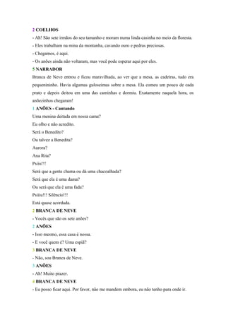 2 COELHOS
- Ah! São sete irmãos do seu tamanho e moram numa linda casinha no meio da floresta.
- Eles trabalham na mina da montanha, cavando ouro e pedras preciosas.
- Chegamos, é aqui.
- Os anões ainda não voltaram, mas você pode esperar aqui por eles.
5 NARRADOR
Branca de Neve entrou e ficou maravilhada, ao ver que a mesa, as cadeiras, tudo era
pequenininho. Havia algumas guloseimas sobre a mesa. Ela comeu um pouco de cada
prato e depois deitou em uma das caminhas e dormiu. Exatamente naquela hora, os
anõezinhos chegaram!
1 ANÕES - Cantando
Uma menina deitada em nossa cama?
Eu olho e não acredito.
Será o Benedito?
Ou talvez a Benedita?
Aurora?
Ana Rita?
Psiiu!!!
Será que a gente chama ou dá uma chacoalhada?
Será que ela é uma dama?
Ou será que ela é uma fada?
Psiiiu!!! Silêncio!!!
Está quase acordada.
2 BRANCA DE NEVE
- Vocês que são os sete anões?
2 ANÕES
- Isso mesmo, essa casa é nossa.
- E você quem é? Uma espiã?
3 BRANCA DE NEVE
- Não, sou Branca de Neve.
3 ANÕES
- Ah! Muito prazer.
4 BRANCA DE NEVE
- Eu posso ficar aqui. Por favor, não me mandem embora, eu não tenho para onde ir.
 