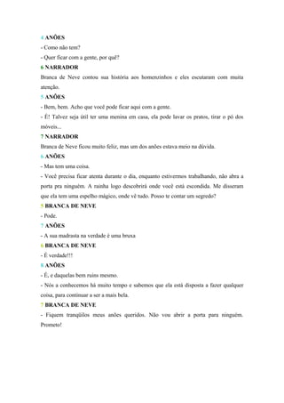 4 ANÕES
- Como não tem?
- Quer ficar com a gente, por quê?
6 NARRADOR
Branca de Neve contou sua história aos homenzinhos e eles escutaram com muita
atenção.
5 ANÕES
- Bem, bem. Acho que você pode ficar aqui com a gente.
- É! Talvez seja útil ter uma menina em casa, ela pode lavar os pratos, tirar o pó dos
móveis...
7 NARRADOR
Branca de Neve ficou muito feliz, mas um dos anões estava meio na dúvida.
6 ANÕES
- Mas tem uma coisa.
- Você precisa ficar atenta durante o dia, enquanto estivermos trabalhando, não abra a
porta pra ninguém. A rainha logo descobrirá onde você está escondida. Me disseram
que ela tem uma espelho mágico, onde vê tudo. Posso te contar um segredo?
5 BRANCA DE NEVE
- Pode.
7 ANÕES
- A sua madrasta na verdade é uma bruxa
6 BRANCA DE NEVE
- É verdade!!!
8 ANÕES
- É, e daquelas bem ruins mesmo.
- Nós a conhecemos há muito tempo e sabemos que ela está disposta a fazer qualquer
coisa, para continuar a ser a mais bela.
7 BRANCA DE NEVE
- Fiquem tranqüilos meus anões queridos. Não vou abrir a porta para ninguém.
Prometo!
 