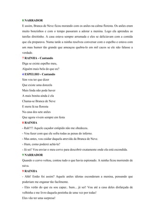 8 NARRADOR
E assim, Branca de Neve ficou morando com os anões na calma floresta. Os anões eram
muito bonzinhos e com o tempo passaram a adorar a menina. Logo ela aprendeu as
tarefas direitinho. A casa estava sempre arrumada e eles se deliciavam com a comida
que ela preparava. Numa tarde a rainha resolveu conversar com o espelho e estava com
um mau humor tão grande que ameaçou quebra-lo em mil cacos se ele não falasse a
verdade.
7 RAINHA - Cantando
Diga se existe espelho meu,
Alguém mais bela do que eu?
4 ESPELHO - Cantando
Sim vou ter que dizer
Que existe uma donzela
Mais linda não pode haver
A mais bonita ainda é ela
Chama-se Branca de Neve
E mora lá na floresta
Na casa dos sete anões
Que agora vivem sempre em festa
8 RAINHA
- Rah!!!! Aquele caçador estúpido não me obedeceu.
- Vou fazer com que ele sofra todas as penas do inferno.
- Mas antes, vou cuidar daquela atrevida da Branca de Neve.
- Hum, como poderei achá-la?
- Já sei! Vou enviar o meu corvo para descobrir exatamente onde ela está escondida.
9 NARRADOR
Quando o corvo voltou, contou tudo o que havia espionado. A rainha ficou morrendo de
raiva.
9 RAINHA
- Ahh! Então foi assim? Aquele anões idiotas esconderam a menina, pensando que
poderiam me enganar tão facilmente.
- Eles verão do que eu sou capaz.. hum... já sei! Vou até a casa deles disfarçada de
velhinha e me livro daquela pestinha de uma vez por todas!
Eles vão ter uma surpresa!
 