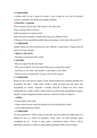 10 NARRADOR
A rainha então foi até o porão do castelo e com a ajuda do seu livro de feitiçaria
começou a preparar uma porção num grande caldeirão.
10 RAINHA - Cantando
Pé de morcego, pele de sapo, Olho de gato e de cobra coral.
Pique e repique, Mexe e remexe
Então fica pronto um veneno mortal
Dentro do tacho mergulho a metade desta maça que colhida na horta,
E Branca de Neve, amanhã de manhã comerá um pedaço e cairá morta. Há, há, há!!!!!!
11 NARRADOR
Quando Branca de Neve percebeu que uma velhinha se aproximava. Chegou perto da
janela e foi logo avisando...
8 BRANCA DE NEVE
- Desculpe, eu não posso abrir a porta.
11 RAINHA
- Mas eu só queria lhe dar essa maçã.
- Olha como é bonita? Você tem medo? Quer que eu experimente antes?
- Está bem, eu vou comer uma metade e a outra darei a você. Hum!
- Pronto! Já comi a minha parte, eis aqui a sua, está tão gostosa.
12 NARRADOR
Branca de neve não resistiu e pegou a fruta. Porém quando deu a primeira dentada caiu
desmaiada. De fato a rainha tinha comido a parte da maçã que não havia sido
mergulhada no veneno. Enquanto a metade oferecida a Branca de Neve estava
encharcada com a poção. Então a rainha voltou ao castelo dando gargalhadas de alegria.
Quando os anões chegaram tentaram reanimar a menina de todas as maneiras.
9 ANÕES
- É não podemos fazer nada
- Vamos colocá-la num caixão de diamante em cima da pedra dos sonhos.
- Assim ainda poderemos olhá-la.
13 NARRADOR
Os anos se passaram e todos os dias os sete anões iam até a pedra dos sonhos para ver a
Branca de neve no caixão de diamantes. Numa tarde, um lindo príncipe estava
cavalgando por ali... Avistou a moça, parou e permaneceu horas e horas a fita-la,
admirando sua beleza e acabou se apaixonando, decidindo então, levá-la consigo.
 