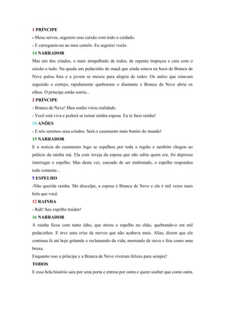 1 PRÍNCIPE
- Meus servos, segurem esse caixão com todo o cuidado.
- E carreguem-no ao meu castelo. Eu seguirei vocês.
14 NARRADOR
Mas um dos criados, o mais atrapalhado de todos, de repente tropeçou e caiu com o
caixão e tudo. Na queda um pedacinho de maçã que ainda estava na boca de Branca de
Neve pulou fora e a jovem se mexeu para alegria de todos. Os anões que estavam
seguindo o cortejo, rapidamente quebraram o diamante e Branca de Neve abriu os
olhos. O príncipe então sorriu...
2 PRÍNCIPE
- Branca de Neve! Meu sonho virou realidade.
- Você está viva e poderá se tornar minha esposa. Eu te farei rainha!
10 ANÕES
- E nós seremos seus criados. Será o casamento mais bonito do mundo!
15 NARRADOR
E a noticia do casamento logo se espalhou por toda a região e também chegou ao
palácio da rainha má. Ela com inveja da esposa que não sabia quem era, foi depressa
interrogar o espelho. Mas desta vez, cansado de ser maltratado, o espelho respondeu
todo contente...
5 ESPELHO
-Não querida rainha. Me desculpe, a esposa é Branca de Neve e ela é mil vezes mais
bela que você.
12 RAINHA
- Rah! Seu espelho traidor!
16 NARRADOR
A rainha ficou com tanto ódio, que atirou o espelho no chão, quebrando-o em mil
pedacinhos. E teve uma crise de nervos que não acabava mais. Alias, dizem que ela
continua lá até hoje gritando e reclamando da vida, morrendo de raiva e feia como uma
bruxa.
Enquanto isso o príncipe e a Branca de Neve viveram felizes para sempre!
TODOS
E essa bela história saiu por uma porta e entrou por outra e quem souber que conte outra.
 
