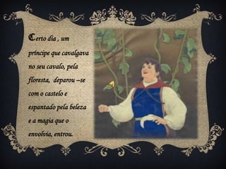Certo dia , um
príncipe que cavalgava
no seu cavalo, pela
floresta, deparou –se
com o castelo e
espantado pela beleza
e a magia que o
envolvia, entrou.
 