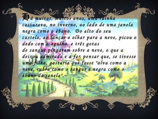Há muitos, muitos anos, uma rainha
costurava, no inverno, ao lado de uma janela
negra como o ébano. Do alto do seu
castelo, ao lançar o olhar para a neve, picou o
dedo com a agulha, e três gotas
de sangue pingaram sobre a neve, o que a
deixou admirada e a fez pensar que, se tivesse
uma filha, gostaria que fosse "alva como a
neve, rubra como o sangue e negra como o
ébano da janela".
 