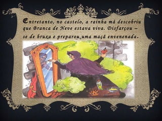 Entretanto, no castelo, a rainha má descobriu
que Branca de Neve estava viva. Disfarçou –
se de bruxa e preparou uma maçã envenenada .
 