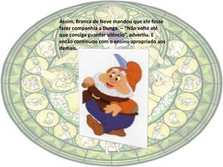 Assim, Branca de Neve mandou que ele fosse
fazer companhia a Dunga. – “Não volte até
que consiga guardar silêncio”, advertiu. E
então continuou com o ensino apropriado aos
demais.
 
