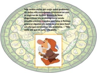 Não tardou muito até surgir outro problema.
Os anões não conseguiam concentrar-se com
os espirros de Atchim. Branca de Neve
diagnosticou seu problema como sendo
sinusite crônica e mandou que fosse à floresta
procurar alguma raiz, seiva ou erva para fazer
um chá que controlasse seu problema. – “Não
volte até que se cure,” ela pediu.
 