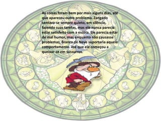 As coisas foram bem por mais alguns dias, até
que apareceu outro problema. Zangado
sentava-se sempre quieto, em silêncio,
fazendo suas tarefas, mas ele nunca parecia
estar satisfeito com a escola. Ele parecia estar
de mal humor, mas enquanto não causasse
problemas, Branca de Neve suportaria aquele
comportamento. Até que ele começou a
queixar-se em sussurros.
 