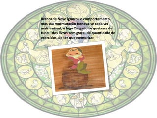 Branca de Neve ignorou o comportamento,
mas sua murmuração tornava-se cada vez
mais audível, e logo Zangado se queixava de
tudo – dos livros sem graça, da quantidade de
exercícios, de ter que memorizar.
 