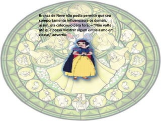 Branca de Neve não podia permitir que seu
comportamento influenciasse os demais,
assim, ela colocou-o para fora. – “Não volte
até que possa mostrar algum entusiasmo em
classe,” advertiu.
 