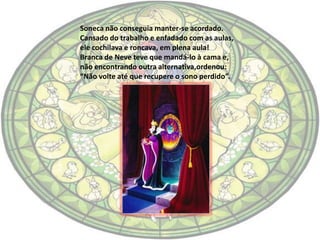 Soneca não conseguia manter-se acordado.
Cansado do trabalho e enfadado com as aulas,
ele cochilava e roncava, em plena aula!
Branca de Neve teve que mandá-lo à cama e,
não encontrando outra alternativa,ordenou:
“Não volte até que recupere o sono perdido”.
 
