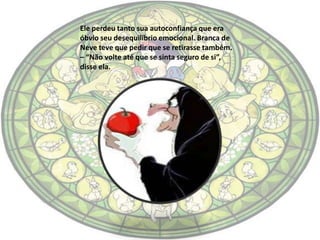 Ele perdeu tanto sua autoconfiança que era
óbvio seu desequilíbrio emocional. Branca de
Neve teve que pedir que se retirasse também.
– “Não volte até que se sinta seguro de si”,
disse ela.
 