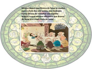 Mesmo depois que Branca de Neve se mudou
para o chalé dos sete anões, sua madrasta
nunca deixou de consultar seu espelho
mágico, o qual sempre informava que Branca
de Neve era a mais linda de todas
 