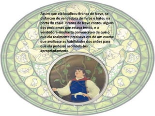 Assim que ela localizou Branca de Neve, se
disfarçou de vendedora de livros e bateu na
porta do chalé. Branca de Neve contou alguns
dos problemas que estava tendo, e a
vendedora-madrasta convenceu-a de que o
que ela realmente precisava era de um exame
que avaliasse as habilidades dos anões para
que ela pudesse acomodá-los
apropriadamente.
 