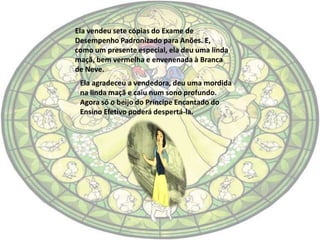 Ela vendeu sete cópias do Exame de
Desempenho Padronizado para Anões. E,
como um presente especial, ela deu uma linda
maçã, bem vermelha e envenenada à Branca
de Neve.
 Ela agradeceu a vendedora, deu uma mordida
 na linda maçã e caiu num sono profundo.
 Agora só o beijo do Príncipe Encantado do
 Ensino Efetivo poderá despertá-la.
 