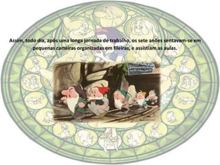 Assim, todo dia, após uma longa jornada de trabalho, os sete anões sentavam-se em
          pequenas carteiras organizadas em fileiras, e assistiam as aulas.
 