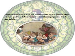 A princípio as coisas foram muito bem. Eles tentavam ler todas as lições dos sete ou
oito livros que Branca de Neve lhes dava, e respondiam as perguntas no final de
cada capítulo
 