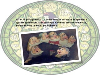 Assim foi por alguns dias. Os anões estavam desejosos de aprender e
agradar a professora. Mas, antes que a primeira semana terminasse,
Branca de Neve se meteu em problemas.
 