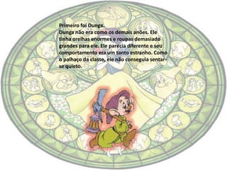 Primeiro foi Dunga.
Dunga não era como os demais anões. Ele
tinha orelhas enormes e roupas demasiado
grandes para ele. Ele parecia diferente e seu
comportamento era um tanto estranho. Como
o palhaço da classe, ele não conseguia sentar-
se quieto.
 