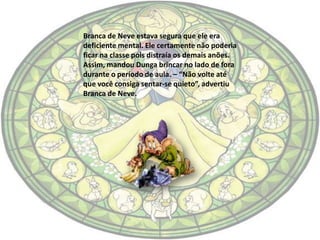 Branca de Neve estava segura que ele era
deficiente mental. Ele certamente não poderia
ficar na classe pois distraía os demais anões.
Assim, mandou Dunga brincar no lado de fora
durante o período de aula. – “Não volte até
que você consiga sentar-se quieto”, advertiu
Branca de Neve.
 
