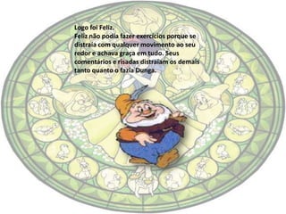 Logo foi Feliz.
Feliz não podia fazer exercícios porque se
distraía com qualquer movimento ao seu
redor e achava graça em tudo. Seus
comentários e risadas distraíam os demais
tanto quanto o fazia Dunga.
 