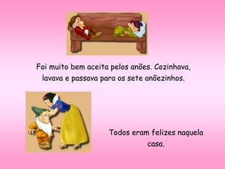 Foi muito bem aceita pelos anões. Cozinhava,
lavava e passava para os sete anõezinhos.
Todos eram felizes naquela
casa.
 