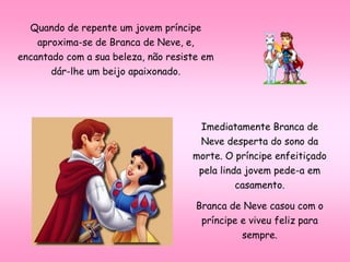 Quando de repente um jovem príncipe
aproxima-se de Branca de Neve, e,
encantado com a sua beleza, não resiste em
dár-lhe um beijo apaixonado.
Imediatamente Branca de
Neve desperta do sono da
morte. O príncipe enfeitiçado
pela linda jovem pede-a em
casamento.
Branca de Neve casou com o
príncipe e viveu feliz para
sempre.
 