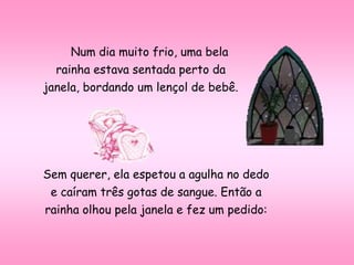 Num dia muito frio, uma bela
rainha estava sentada perto da
janela, bordando um lençol de bebê.
Sem querer, ela espetou a agulha no dedo
e caíram três gotas de sangue. Então a
rainha olhou pela janela e fez um pedido:
 