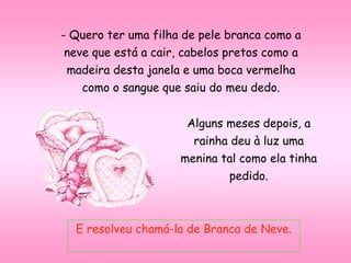 - Quero ter uma filha de pele branca como a
neve que está a cair, cabelos pretos como a
madeira desta janela e uma boca vermelha
como o sangue que saiu do meu dedo.
Alguns meses depois, a
rainha deu à luz uma
menina tal como ela tinha
pedido.
E resolveu chamá-la de Branca de Neve.
 