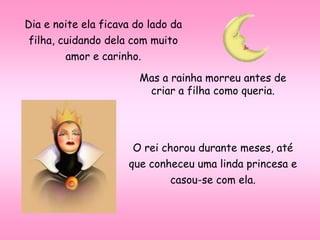 Dia e noite ela ficava do lado da
filha, cuidando dela com muito
amor e carinho.
Mas a rainha morreu antes de
criar a filha como queria.
O rei chorou durante meses, até
que conheceu uma linda princesa e
casou-se com ela.
 