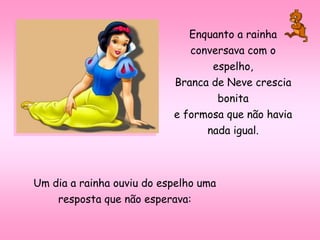 Enquanto a rainha
conversava com o
espelho,
Branca de Neve crescia
bonita
e formosa que não havia
nada igual.
Um dia a rainha ouviu do espelho uma
resposta que não esperava:
 